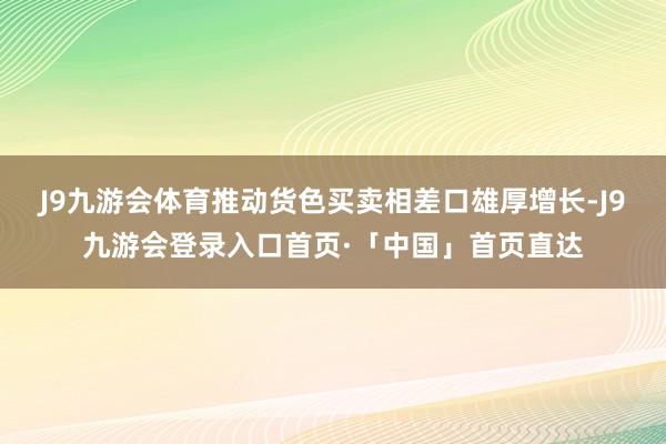 J9九游会体育推动货色买卖相差口雄厚增长-J9九游会登录入口首页·「中国」首页直达